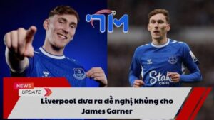 Liverpool đưa ra đề nghị khủng cho James Garner